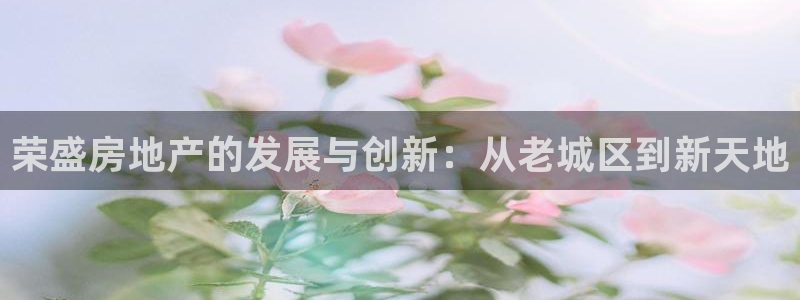 新宝5平台注册资金：荣盛房地产的发展与创新：从老城区到新天地