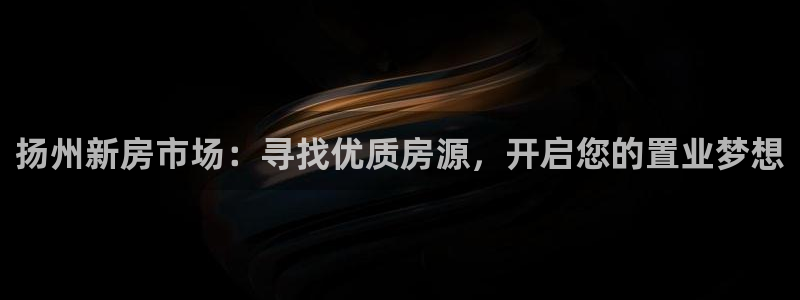 新宝5彩票娱乐平台：扬州新房市场：寻找优质房源，开启您的置业