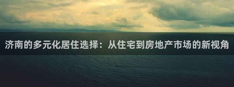 新宝5软件下载：济南的多元化居住选择：从住宅到房地产市场的新