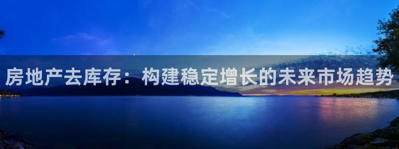 新宝5娱乐家：房地产去库存：构建稳定增长的未来市场趋势