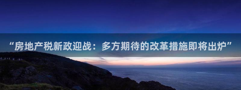新宝5注册霸：“房地产税新政迎战：多方期待的改革措施即将出炉